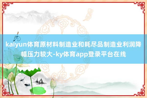 kaiyun体育原材料制造业和耗尽品制造业利润降幅压力较大-ky体育app登录平台在线