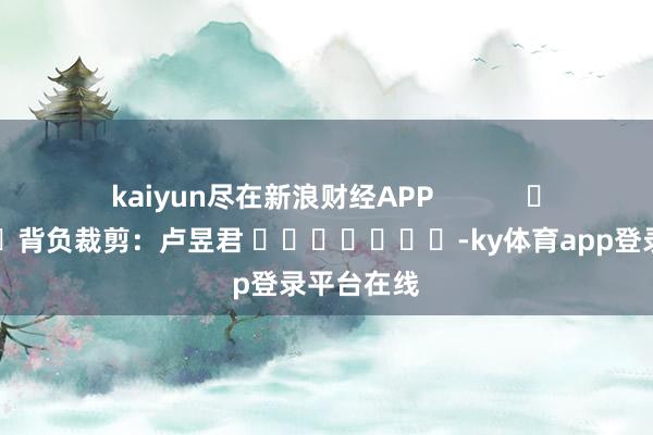 kaiyun尽在新浪财经APP            						背负裁剪：卢昱君 							-ky体育app登录平台在线
