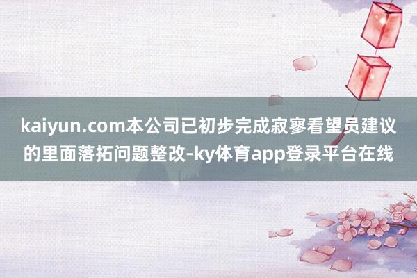 kaiyun.com本公司已初步完成寂寥看望员建议的里面落拓问题整改-ky体育app登录平台在线