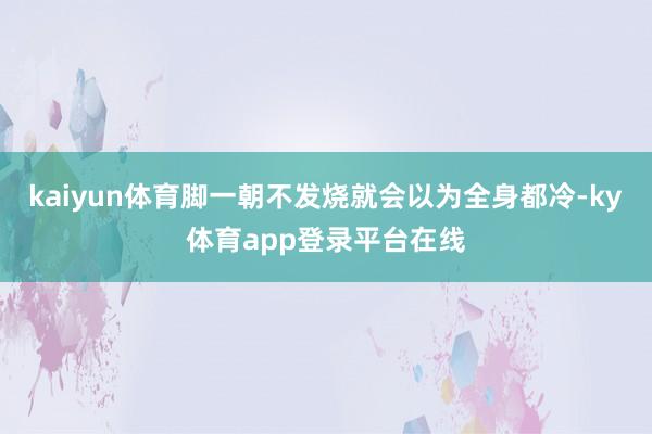 kaiyun体育脚一朝不发烧就会以为全身都冷-ky体育app登录平台在线
