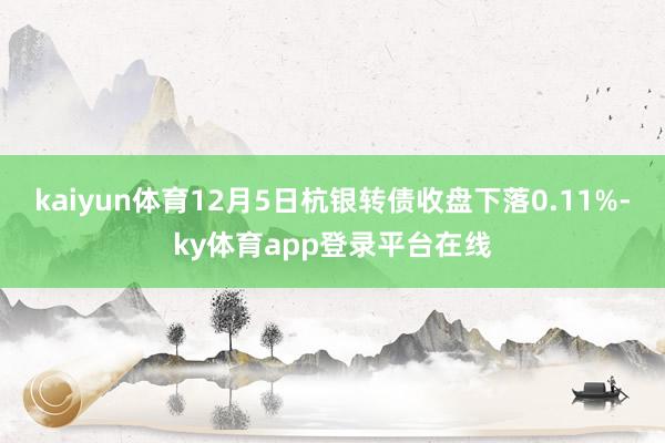 kaiyun体育12月5日杭银转债收盘下落0.11%-ky体育app登录平台在线