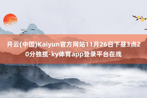 开云(中国)Kaiyun官方网站11月26日下昼3点20分独揽-ky体育app登录平台在线