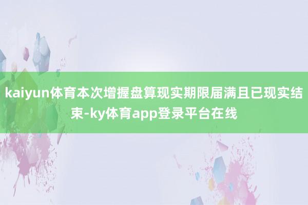 kaiyun体育本次增握盘算现实期限届满且已现实结束-ky体育app登录平台在线