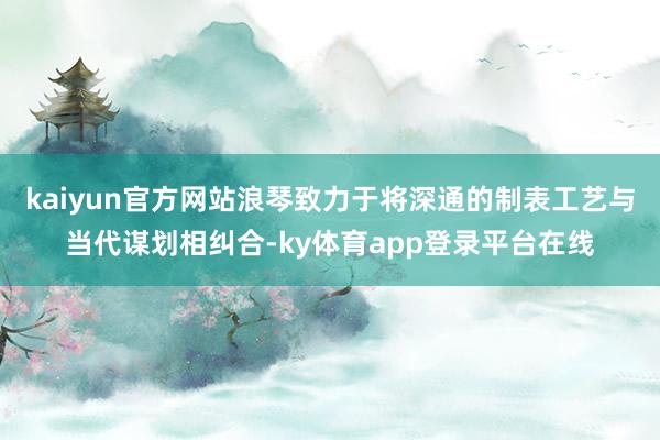 kaiyun官方网站浪琴致力于将深通的制表工艺与当代谋划相纠合-ky体育app登录平台在线