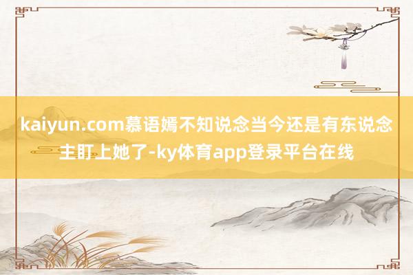 kaiyun.com慕语嫣不知说念当今还是有东说念主盯上她了-ky体育app登录平台在线