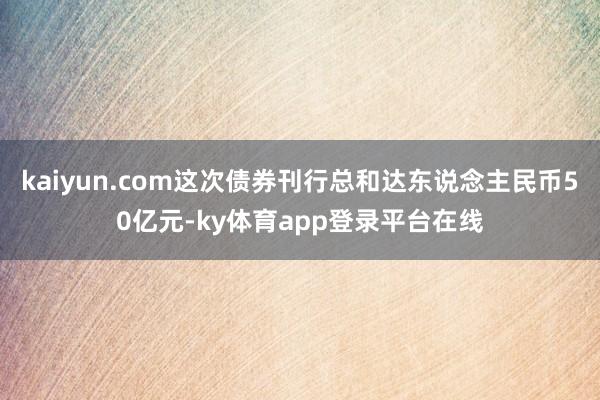 kaiyun.com这次债券刊行总和达东说念主民币50亿元-ky体育app登录平台在线