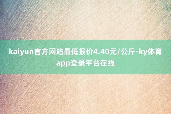 kaiyun官方网站最低报价4.40元/公斤-ky体育app登录平台在线