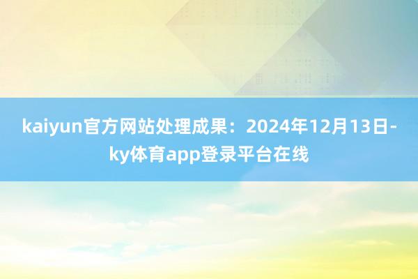 kaiyun官方网站处理成果：2024年12月13日-ky体育app登录平台在线