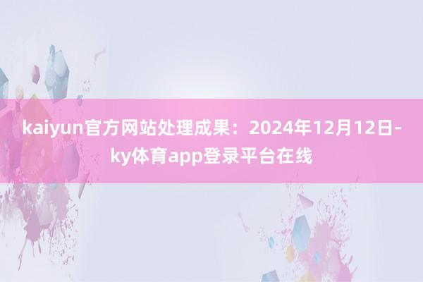 kaiyun官方网站处理成果：2024年12月12日-ky体育app登录平台在线