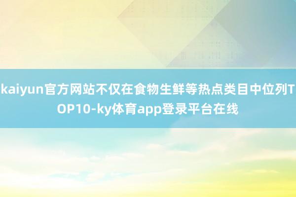 kaiyun官方网站不仅在食物生鲜等热点类目中位列TOP10-ky体育app登录平台在线