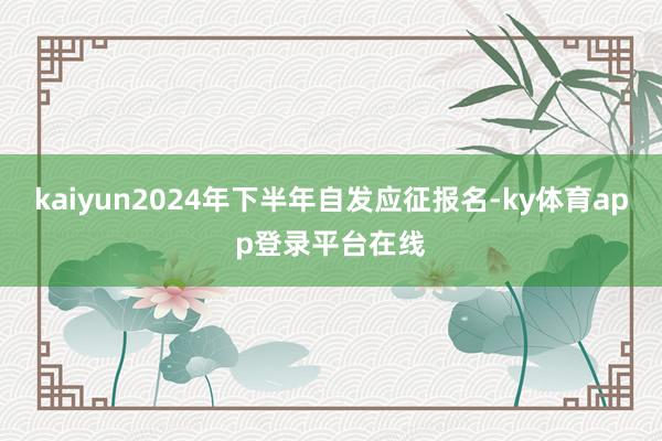 kaiyun2024年下半年自发应征报名-ky体育app登录平台在线