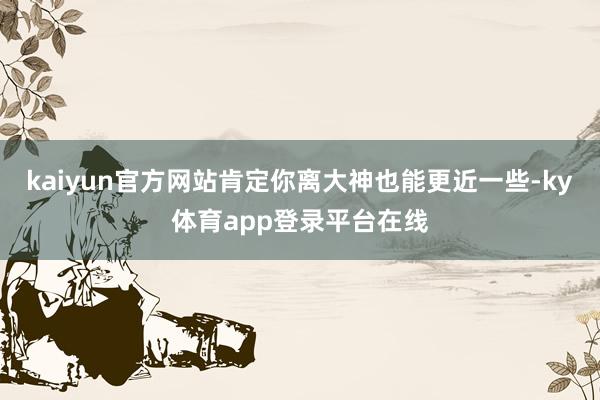 kaiyun官方网站肯定你离大神也能更近一些-ky体育app登录平台在线