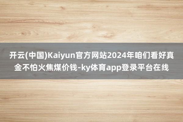 开云(中国)Kaiyun官方网站2024年咱们看好真金不怕火焦煤价钱-ky体育app登录平台在线