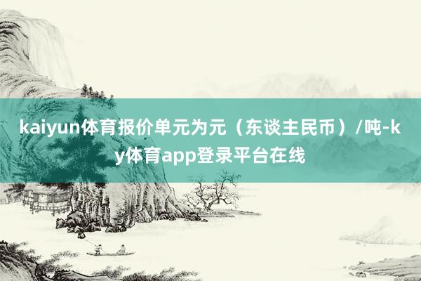 kaiyun体育报价单元为元（东谈主民币）/吨-ky体育app登录平台在线