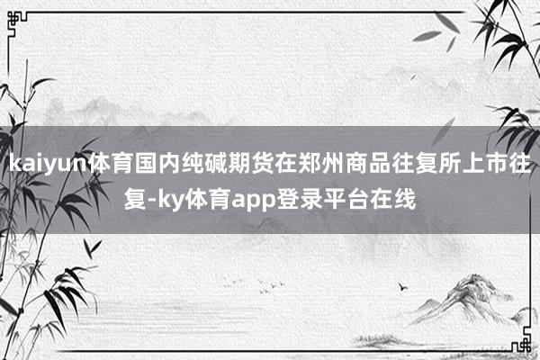 kaiyun体育国内纯碱期货在郑州商品往复所上市往复-ky体育app登录平台在线
