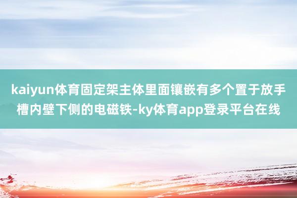 kaiyun体育固定架主体里面镶嵌有多个置于放手槽内壁下侧的电磁铁-ky体育app登录平台在线