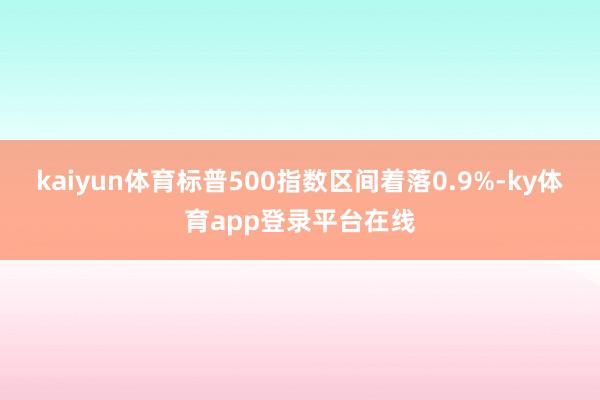 kaiyun体育标普500指数区间着落0.9%-ky体育app登录平台在线