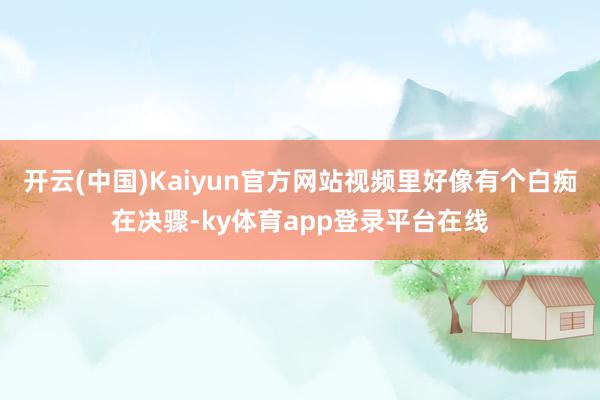 开云(中国)Kaiyun官方网站视频里好像有个白痴在决骤-ky体育app登录平台在线