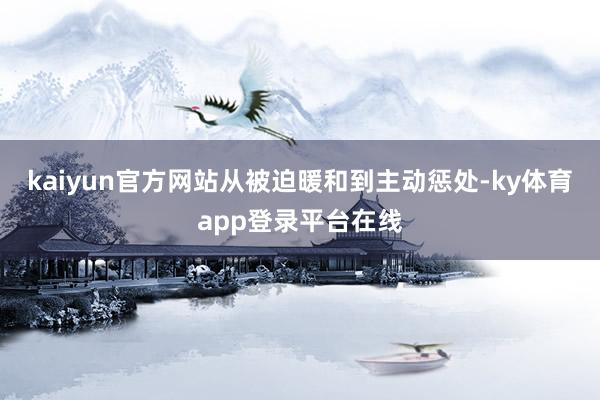 kaiyun官方网站从被迫暖和到主动惩处-ky体育app登录平台在线