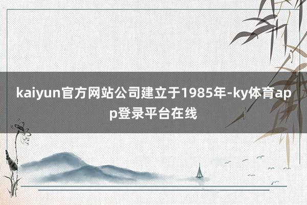 kaiyun官方网站公司建立于1985年-ky体育app登录平台在线