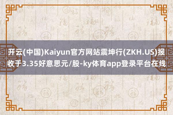 开云(中国)Kaiyun官方网站震坤行(ZKH.US)报收于3.35好意思元/股-ky体育app登录平台在线