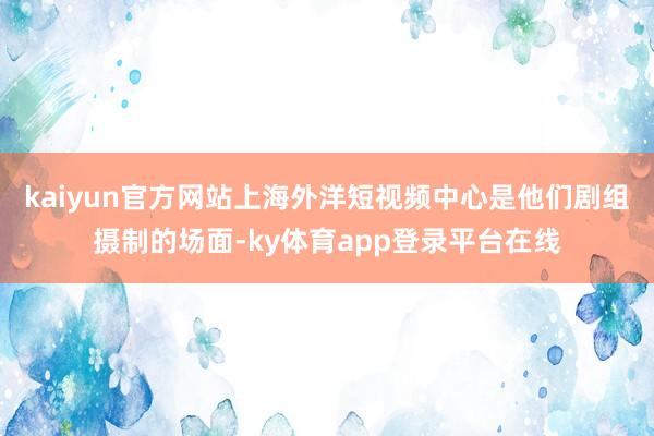 kaiyun官方网站上海外洋短视频中心是他们剧组摄制的场面-ky体育app登录平台在线