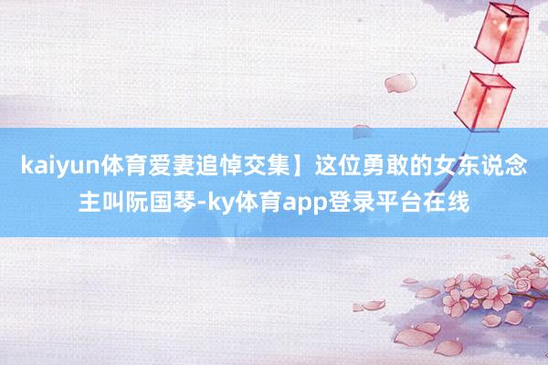 kaiyun体育爱妻追悼交集】这位勇敢的女东说念主叫阮国琴-ky体育app登录平台在线