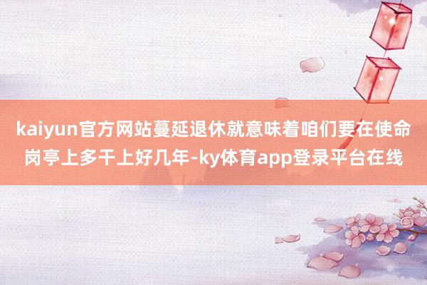 kaiyun官方网站蔓延退休就意味着咱们要在使命岗亭上多干上好几年-ky体育app登录平台在线