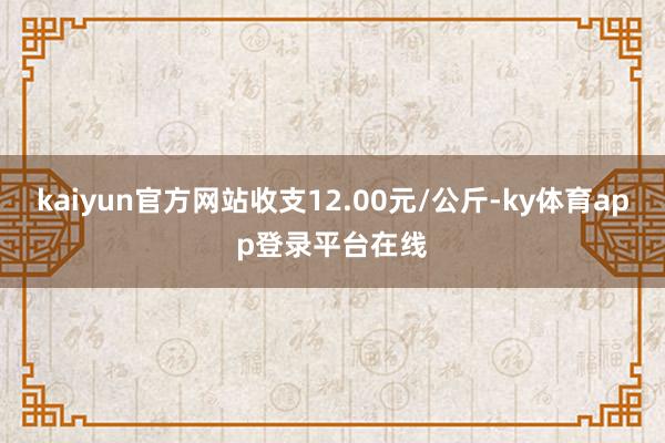 kaiyun官方网站收支12.00元/公斤-ky体育app登录平台在线