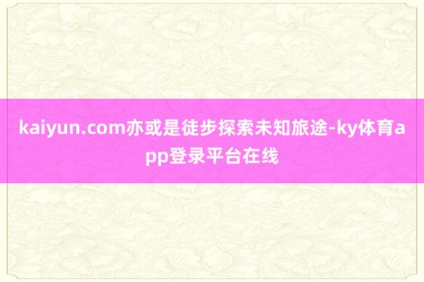 kaiyun.com亦或是徒步探索未知旅途-ky体育app登录平台在线