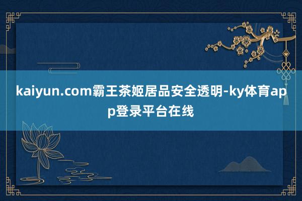 kaiyun.com霸王茶姬居品安全透明-ky体育app登录平台在线