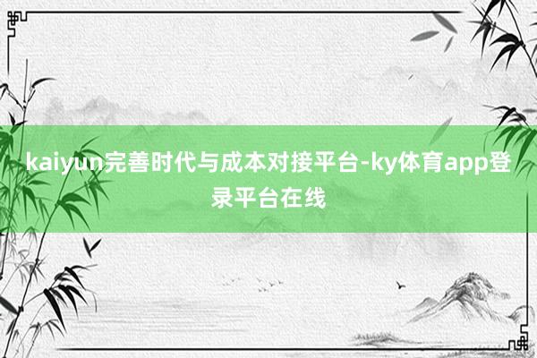 kaiyun完善时代与成本对接平台-ky体育app登录平台在线