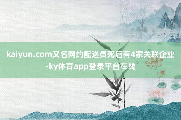 kaiyun.com　又名网约配送员死后有4家关联企业-ky体育app登录平台在线