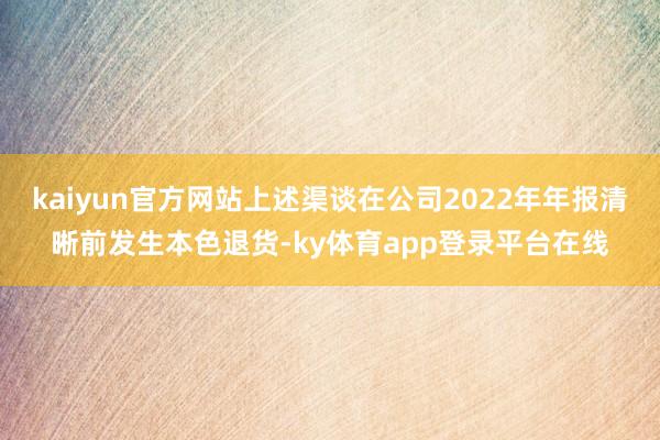 kaiyun官方网站上述渠谈在公司2022年年报清晰前发生本色退货-ky体育app登录平台在线