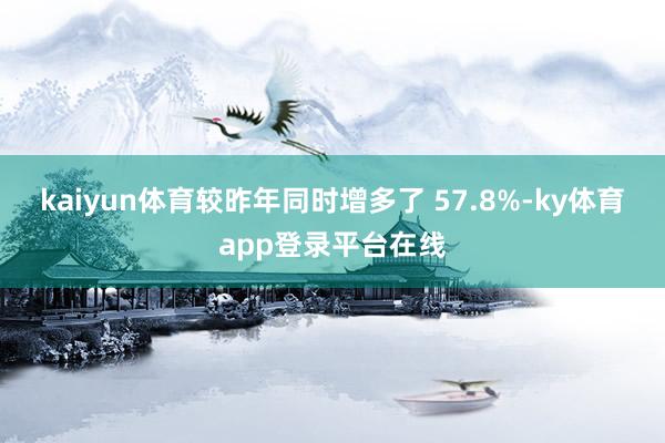 kaiyun体育较昨年同时增多了 57.8%-ky体育app登录平台在线
