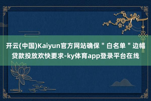 开云(中国)Kaiyun官方网站确保＂白名单＂边幅贷款投放欢快要求-ky体育app登录平台在线