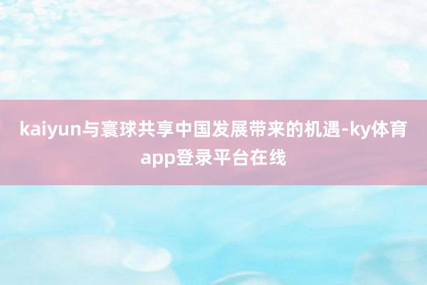kaiyun与寰球共享中国发展带来的机遇-ky体育app登录平台在线
