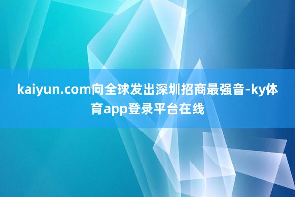 kaiyun.com向全球发出深圳招商最强音-ky体育app登录平台在线