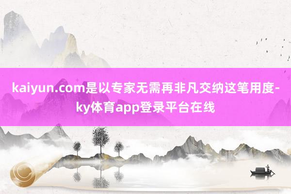 kaiyun.com是以专家无需再非凡交纳这笔用度-ky体育app登录平台在线