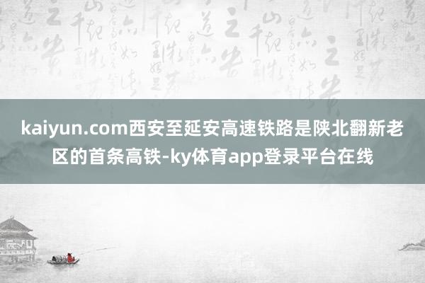 kaiyun.com西安至延安高速铁路是陕北翻新老区的首条高铁-ky体育app登录平台在线