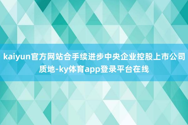 kaiyun官方网站合手续进步中央企业控股上市公司质地-ky体育app登录平台在线