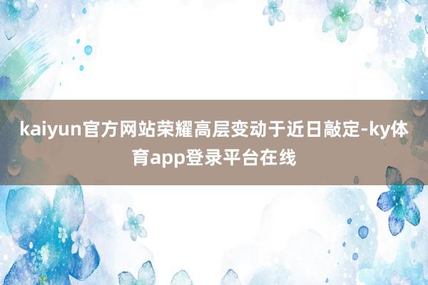 kaiyun官方网站荣耀高层变动于近日敲定-ky体育app登录平台在线