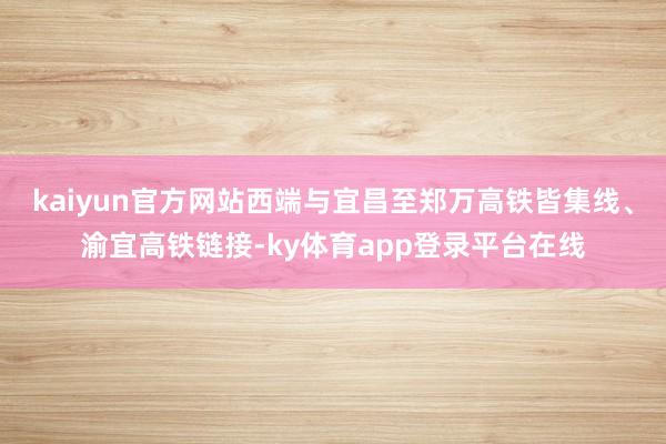 kaiyun官方网站西端与宜昌至郑万高铁皆集线、渝宜高铁链接-ky体育app登录平台在线