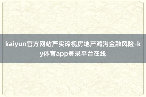 kaiyun官方网站严实谛视房地产鸿沟金融风险-ky体育app登录平台在线