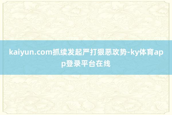 kaiyun.com抓续发起严打狠恶攻势-ky体育app登录平台在线