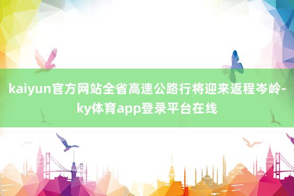 kaiyun官方网站全省高速公路行将迎来返程岑岭-ky体育app登录平台在线