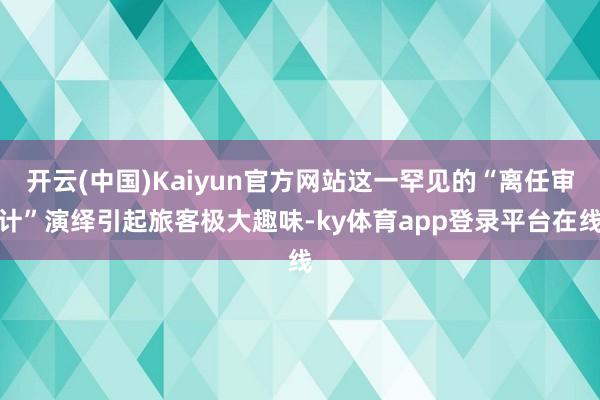 开云(中国)Kaiyun官方网站这一罕见的“离任审计”演绎引起旅客极大趣味-ky体育app登录平台在线