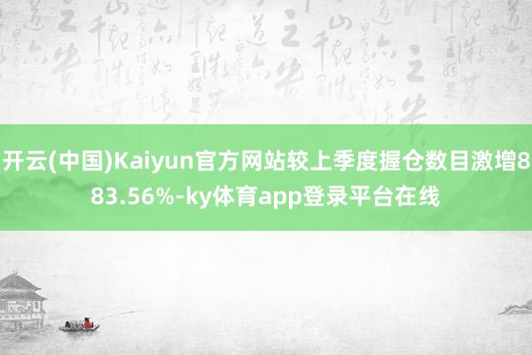 开云(中国)Kaiyun官方网站较上季度握仓数目激增883.56%-ky体育app登录平台在线