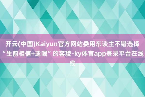 开云(中国)Kaiyun官方网站委用东谈主不错选择“生前相信+遗嘱”的容貌-ky体育app登录平台在线