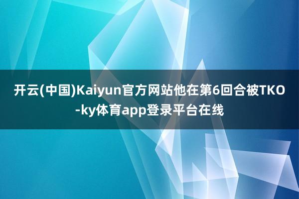 开云(中国)Kaiyun官方网站他在第6回合被TKO-ky体育app登录平台在线